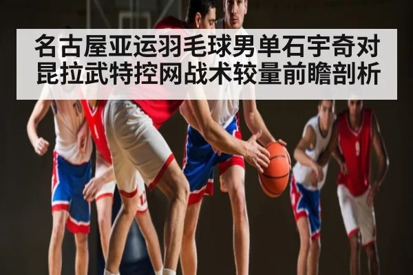 名古屋亚运羽毛球男单石宇奇对昆拉武特控网战术较量前瞻剖析 | com